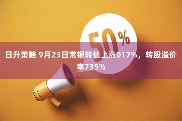 日升策略 9月23日常银转债上涨017%,转股溢价率735%