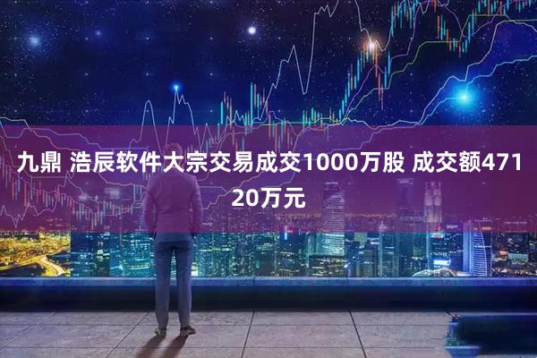 九鼎 浩辰软件大宗交易成交1000万股 成交额47120万元