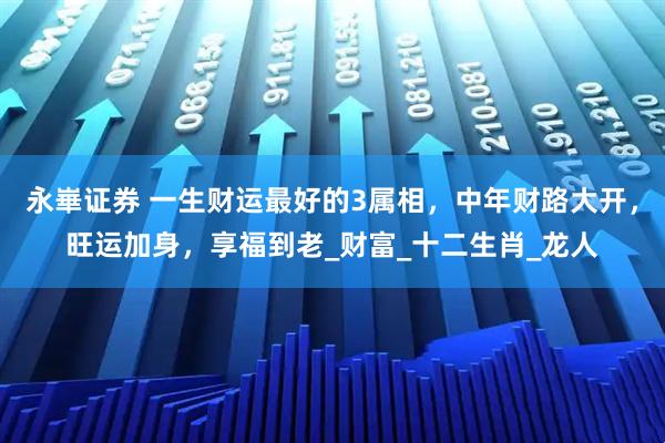 永崋证券 一生财运最好的3属相,中年财路大开,旺运加身,享福到老_财富_十二生肖_龙人