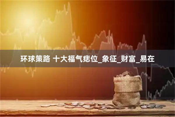 环球策路 十大福气痣位_象征_财富_易在