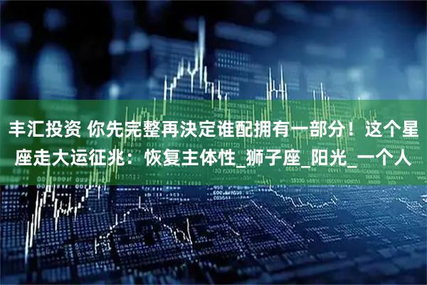 丰汇投资 你先完整再決定谁配拥有一部分！这个星座走大运征兆：恢复主体性_狮子座_阳光_一个人