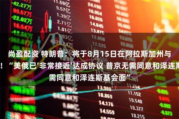 尚盈配资 特朗普：将于8月15日在阿拉斯加州与普京会晤！“美俄已‘非常接近’达成协议 普京无需同意和泽连斯基会面”