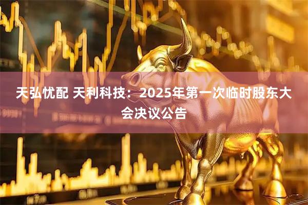 天弘忧配 天利科技：2025年第一次临时股东大会决议公告