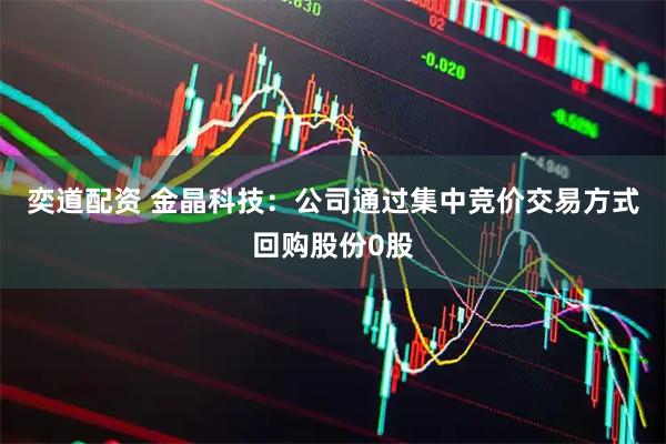 奕道配资 金晶科技：公司通过集中竞价交易方式回购股份0股