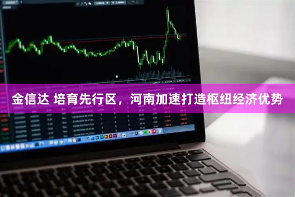 金信达 培育先行区,河南加速打造枢纽经济优势