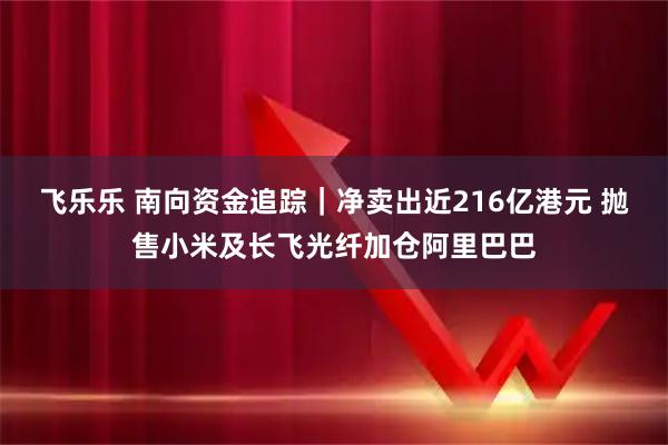 飞乐乐 南向资金追踪｜净卖出近216亿港元 抛售小米及长飞光纤加仓阿里巴巴