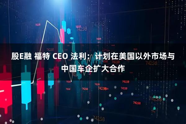 股E融 福特 CEO 法利：计划在美国以外市场与中国车企扩大合作