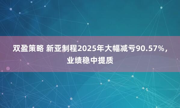 双盈策略 新亚制程2025年大幅减亏90.57%，业绩稳中提质