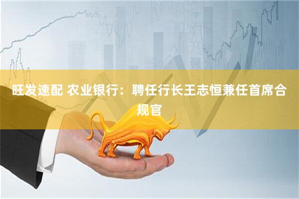 旺发速配 农业银行：聘任行长王志恒兼任首席合规官