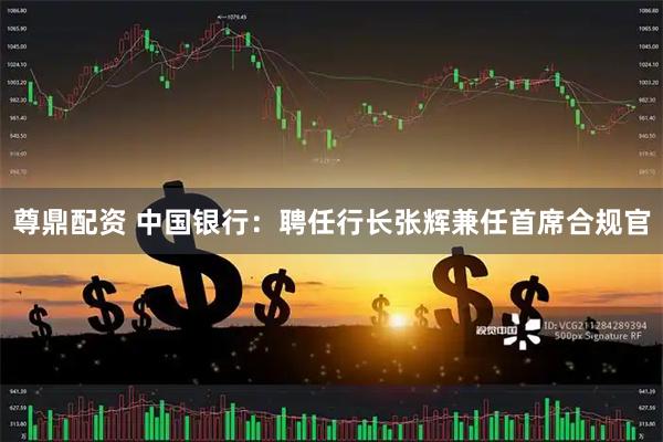尊鼎配资 中国银行：聘任行长张辉兼任首席合规官