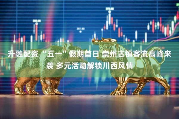 升融配资 “五一”假期首日 崇州古镇客流高峰来袭 多元活动解锁川西风情